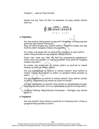 D
EPED
C
O
PY
165
Pangkat 4 - aawit ng “Hear the Rain”
Ipaawit muli ang “Hear the Rain” na sasabayan ng isang melodic ostinato
tulad nito.
3. Pagtalakay
Ano ang isinabay nating gawain sa pag-awit? (Sinabayan natin ang pag-awit
gamit ang mga rhythmic instrument.)
Ilang ulit nating tinugtog ang rhythmic pattern? (Paulit-ulit tinugtog ang mga
rhythmic pattern hanggang matapos ang pag-awit.)
Sa musika, ang tawag natin sa paulit-ulit na pagtugtog ng mga rhythmic
pattern bilang pansaliw sa mga awitin ay rhythmic ostinato.
Paano natin inawit ang “Hear the Rain” sa pangalawang pagkakataon?
(Inawit nang may kasabay na mga so-fa syllable nang paulit-ulit hanggang
matapos ang awitin.)
Sa musika, ang tawag natin sa melodic pattern na paulit-ulit na inaawit
kasabay ng awitin ay melodic ostinato.
Ano ang pagkakatulad ng rhythmic at melodic ostinato? (Ang rhythmic at
melodic ostinato ay paulit-ulit na pattern na ginagamit bilang pansaliw sa
awitin.)
Ano ang pagkakaiba ng rhythmic at melodic ostinato? (Ang rhythmic ostinato
ay rhythm, samantalang ang melodic ay rhythm at melody.)
Ano ang kahalagahan ng ostinato? (Ang ostinato ay nakadadagdag sa kapal
ng texture ng isang awitin. Ito rin ay nagdadagdag ng ganda sa isang awitin.)
(Gawaing Pakikinig: Maguindanaoan Kulintangan – Pakinggan ang ostinato
ng drum.)
4. Paglalahat
Ano ang ostinato? (Ang ostinato ay paulit-ulit na hulwarang ritmo o himig na
ginagamit bilang pansaliw sa awitin.)
All rights reserved. No part of this material may be reproduced or transmitted in any form or by any means -
electronic or mechanical including photocopying – without written permission from the DepEd Central Office. First Edition, 2015.
 
