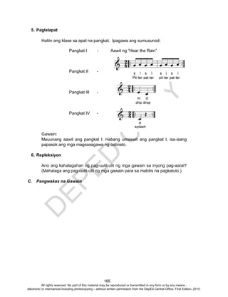 D
EPED
C
O
PY
166
5. Paglalapat
Hatiin ang klase sa apat na pangkat. Ipagawa ang sumusunod:
Pangkat I - Aawit ng “Hear the Rain”
Pangkat II -
Pangkat III -
Pangkat IV -
Gawain:
Mauunang aawit ang pangkat I. Habang umaawit ang pangkat I, isa-isang
papasok ang mga magsasagawa ng ostinato.
6. Repleksiyon
Ano ang kahalagahan ng pag-uulit-ulit ng mga gawain sa inyong pag-aaral?
(Mahalaga ang pag-uulit-ulit ng mga gawain para sa mabilis na pagkatuto.)
C. Pangwakas na Gawain
All rights reserved. No part of this material may be reproduced or transmitted in any form or by any means -
electronic or mechanical including photocopying – without written permission from the DepEd Central Office. First Edition, 2015.
 