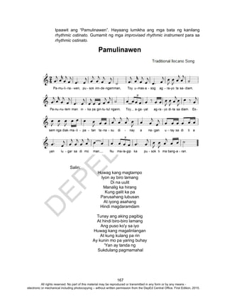 D
EPED
C
O
PY
167
Ipaawit ang “Pamulinawen”. Hayaang lumikha ang mga bata ng kanilang
rhythmic ostinato. Gumamit ng mga improvised rhythmic instrument para sa
rhythmic ostinato.
Salin:
Huwag kang magtampo
Iyon ay biro lamang
Di na uulit
Manalig ka hirang
Kung galit ka pa
Parusahang lubusan
At iyong asahang
Hindi magdaramdam
Tunay ang aking pagibig
At hindi biro-biro lamang
Ang puso ko'y sa iyo
Huwag kang magalinlangan
At kung kulang pa rin
Ay kunin mo pa yaring buhay
'Yan ay tanda ng
Sukdulang pagmamahal
All rights reserved. No part of this material may be reproduced or transmitted in any form or by any means -
electronic or mechanical including photocopying – without written permission from the DepEd Central Office. First Edition, 2015.
 
