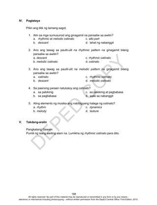 D
EPED
C
O
PY
168
IV. Pagtataya
Piliin ang titik ng tamang sagot.
1. Alin sa mga sumusunod ang ginagamit na pansaliw sa awitin?
a. rhythmic at melodic ostinato c. alto part
b. descant d. lahat ng nabanggit
2. Ano ang tawag sa paulit-ulit na rhythmic pattern na ginagamit bilang
pansaliw sa awitin?
a. descant c. rhythmic ostinato
b. melodic ostinato d. ostinato
3. Ano ang tawag sa paulit-ulit na melodic pattern na ginagamit bilang
pansaliw sa awitin?
a. ostinato c. rhythmic ostinato
b. descant d. melodic ostinato
4. Sa paanong paraan natutukoy ang ostinato?
a. sa pakikinig c. sa pakikinig at pagbabasa
b. sa pagbabasa d. wala sa nabanggit
5. Aling elemento ng musika ang nabibigyang halaga ng ostinato?
a. rhythm c. dynamics
b. melody d. texture
V. Takdang-aralin
Pangkatang Gawain
Pumili ng isang awiting alam na. Lumikha ng rhythmic ostinato para dito.
All rights reserved. No part of this material may be reproduced or transmitted in any form or by any means -
electronic or mechanical including photocopying – without written permission from the DepEd Central Office. First Edition, 2015.
 