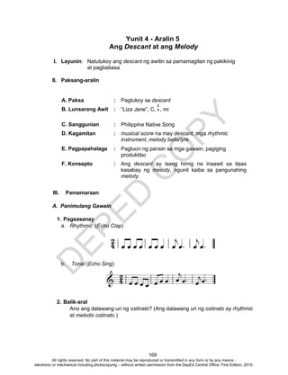 D
EPED
C
O
PY
169
Yunit 4 - Aralin 5
Ang Descant at ang Melody
I. Layunin: Natutukoy ang descant ng awitin sa pamamagitan ng pakikinig
at pagbabasa
II. Paksang-aralin
A. Paksa : Pagtukoy sa descant
B. Lunsarang Awit : “Liza Jane”, C, , mi
C. Sanggunian : Philippine Native Song
D. Kagamitan : musical score na may descant, mga rhythmic
instrument, melody bells/lyre
E. Pagpapahalaga : Pagtuon ng pansin sa mga gawain, pagiging
produktibo
F. Konsepto : Ang descant ay isang himig na inaawit sa itaas
kasabay ng melody, ngunit kaiba sa pangunahing
melody.
III. Pamamaraan
A. Panimulang Gawain
1. Pagsasanay
a. Rhythmic (Echo Clap)
b. Tonal (Echo Sing)
2. Balik-aral
Ano ang dalawang uri ng ostinato? (Ang dalawang uri ng ostinato ay rhythmic
at melodic ostinato.)
2
4
All rights reserved. No part of this material may be reproduced or transmitted in any form or by any means -
electronic or mechanical including photocopying – without written permission from the DepEd Central Office. First Edition, 2015.
 