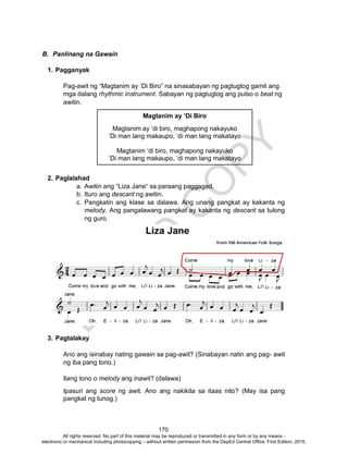 D
EPED
C
O
PY
170
B. Panlinang na Gawain
1. Pagganyak
Pag-awit ng “Magtanim ay ‘Di Biro” na sinasabayan ng pagtugtog gamit ang
mga dalang rhythmic instrument. Sabayan ng pagtugtog ang pulso o beat ng
awitin.
2. Paglalahad
a. Awitin ang “Liza Jane“ sa paraang paggagad.
b. Ituro ang descant ng awitin.
c. Pangkatin ang klase sa dalawa. Ang unang pangkat ay kakanta ng
melody. Ang pangalawang pangkat ay kakanta ng descant sa tulong
ng guro.
3. Pagtalakay
Ano ang isinabay nating gawain sa pag-awit? (Sinabayan natin ang pag- awit
ng iba pang tono.)
Ilang tono o melody ang inawit? (dalawa)
Ipasuri ang score ng awit. Ano ang nakikita sa itaas nito? (May isa pang
pangkat ng tunog.)
Magtanim ay ‘Di Biro
Magtanim ay ‘di biro, maghapong nakayuko
‘Di man lang makaupo, ‘di man lang makatayo
Magtanim ‘di biro, maghapong nakayuko
‘Di man lang makaupo, ‘di man lang makatayo
All rights reserved. No part of this material may be reproduced or transmitted in any form or by any means -
electronic or mechanical including photocopying – without written permission from the DepEd Central Office. First Edition, 2015.
 