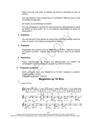 D
EPED
C
O
PY
171
Awitin muli ang “Liza Jane” at sabayan ng himig na nakasaad sa itaas ng
melody.
Ano ang napansin ninyo habang kayo ay kumakanta? (May isa pang tunog
na isinabay sa pag-awit.)
Sa musika, ito ay tinatawag na descant.
Ano ang kahalagahan ng descant? (Ang descant ay nakadadagdag sa kapal
ng texture ng isang awitin. Ito rin ay maaaring makadagdag ng ganda sa
isang awitin.)
4. Paglalahat
Ano ang descant? (Ang descant ay isang himig na inaawit kasabay ngunit sa
itaas na melody. Ito ay kaiba sa pangunahing melody.)
5. Paglalapat
Pagmasdan ang musical score ng “Magtanim ay ‘Di Biro”. Kopyahin ang titik
ng descant ng awitin. Tugtugin ang descant sa lyre o kaya ay sa melody
bells.
6. Repleksiyon
Paano naipamamalas ng descant ang pagtutulungan sa musika? (sa
pamamagitan ng isang maayos na ugnayan ng rhythm at melody.)
C. Pangwakas na Gawain
Awitin ng buong klase ang “Magtanim ay ‘Di Biro” kasabay ng descant.
Unang pangkat – melody
Pangalawang pangkat – descant
All rights reserved. No part of this material may be reproduced or transmitted in any form or by any means -
electronic or mechanical including photocopying – without written permission from the DepEd Central Office. First Edition, 2015.
 