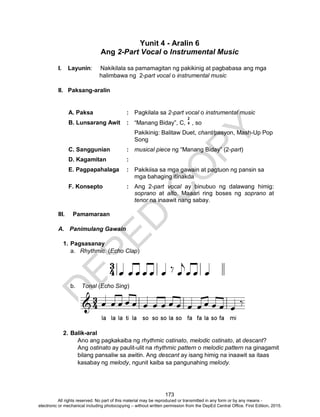 D
EPED
C
O
PY
173
Yunit 4 - Aralin 6
Ang 2-Part Vocal o Instrumental Music
I. Layunin: Nakikilala sa pamamagitan ng pakikinig at pagbabasa ang mga
halimbawa ng 2-part vocal o instrumental music
II. Paksang-aralin
A. Paksa : Pagkilala sa 2-part vocal o instrumental music
B. Lunsarang Awit : “Manang Biday”, C, , so
Pakikinig: Balitaw Duet, chant/pasyon, Mash-Up Pop
Song
C. Sanggunian : musical piece ng “Manang Biday” (2-part)
D. Kagamitan :
E. Pagpapahalaga : Pakikiisa sa mga gawain at pagtuon ng pansin sa
mga bahaging itinakda
F. Konsepto : Ang 2-part vocal ay binubuo ng dalawang himig:
soprano at alto. Maaari ring boses ng soprano at
tenor na inaawit nang sabay.
III. Pamamaraan
A. Panimulang Gawain
1. Pagsasanay
a. Rhythmic (Echo Clap)
b. Tonal (Echo Sing)
2. Balik-aral
Ano ang pagkakaiba ng rhythmic ostinato, melodic ostinato, at descant?
Ang ostinato ay paulit-ulit na rhythmic pattern o melodic pattern na ginagamit
bilang pansaliw sa awitin. Ang descant ay isang himig na inaawit sa itaas
kasabay ng melody, ngunit kaiba sa pangunahing melody.
2
4
All rights reserved. No part of this material may be reproduced or transmitted in any form or by any means -
electronic or mechanical including photocopying – without written permission from the DepEd Central Office. First Edition, 2015.
 