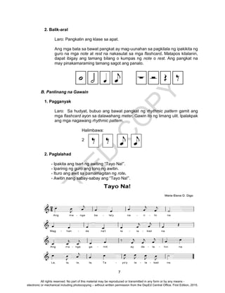 D
EPED
C
O
PY
7
2. Balik-aral
Laro: Pangkatin ang klase sa apat.
Ang mga bata sa bawat pangkat ay mag-uunahan sa pagkilala ng ipakikita ng
guro na mga note at rest na nakasulat sa mga flashcard. Matapos kilalanin,
dapat ibigay ang tamang bilang o kumpas ng note o rest. Ang pangkat na
may pinakamaraming tamang sagot ang panalo.
B. Panlinang na Gawain
1. Pagganyak
Laro: Sa hudyat, bubuo ang bawat pangkat ng rhythmic pattern gamit ang
mga flashcard ayon sa dalawahang meter. Gawin ito ng limang ulit. Ipalakpak
ang mga nagawang rhythmic pattern.
Halimbawa:
2
2. Paglalahad
- Ipakita ang tsart ng awiting “Tayo Na!”.
- Iparinig ng guro ang tono ng awitin.
- Ituro ang awit sa pamamagitan ng rote.
- Awitin nang sabay-sabay ang “Tayo Na!”.
All rights reserved. No part of this material may be reproduced or transmitted in any form or by any means -
electronic or mechanical including photocopying – without written permission from the DepEd Central Office. First Edition, 2015.
 