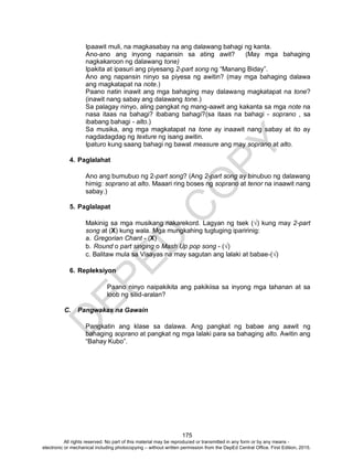 D
EPED
C
O
PY
175
Ipaawit muli, na magkasabay na ang dalawang bahagi ng kanta.
Ano-ano ang inyong napansin sa ating awit? (May mga bahaging
nagkakaroon ng dalawang tone)
Ipakita at ipasuri ang piyesang 2-part song ng “Manang Biday”.
Ano ang napansin ninyo sa piyesa ng awitin? (may mga bahaging dalawa
ang magkatapat na note.)
Paano natin inawit ang mga bahaging may dalawang magkatapat na tone?
(inawit nang sabay ang dalawang tone.)
Sa palagay ninyo, aling pangkat ng mang-aawit ang kakanta sa mga note na
nasa itaas na bahagi? ibabang bahagi?(sa itaas na bahagi - soprano , sa
ibabang bahagi - alto.)
Sa musika, ang mga magkatapat na tone ay inaawit nang sabay at ito ay
nagdadagdag ng texture ng isang awitin.
Ipaturo kung saang bahagi ng bawat measure ang may soprano at alto.
4. Paglalahat
Ano ang bumubuo ng 2-part song? (Ang 2-part song ay binubuo ng dalawang
himig: soprano at alto. Maaari ring boses ng soprano at tenor na inaawit nang
sabay.)
5. Paglalapat
Makinig sa mga musikang nakarekord. Lagyan ng tsek (√) kung may 2-part
song at (X) kung wala. Mga mungkahing tugtuging iparirinig:
a. Gregorian Chant - (X)
b. Round o part singing o Mash Up pop song - (√)
c. Balitaw mula sa Visayas na may sagutan ang lalaki at babae-(√)
6. Repleksiyon
Paano ninyo naipakikita ang pakikiisa sa inyong mga tahanan at sa
loob ng silid-aralan?
C. Pangwakas na Gawain
Pangkatin ang klase sa dalawa. Ang pangkat ng babae ang aawit ng
bahaging soprano at pangkat ng mga lalaki para sa bahaging alto. Awitin ang
“Bahay Kubo”.
All rights reserved. No part of this material may be reproduced or transmitted in any form or by any means -
electronic or mechanical including photocopying – without written permission from the DepEd Central Office. First Edition, 2015.
 