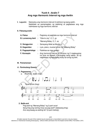 D
EPED
C
O
PY
177
Yunit 4 - Aralin 7
Ang mga Harmonic Interval ng mga Awitin
I. Layunin: Natutukoy ang harmonic interval (2 pitches) ng isang awitin.
Nakikilala sa pamamagitan ng pakikinig at pagbabasa ang mga
halimbawa ng mga harmonic interval.
II. Paksang-aralin
A. Paksa : Pagtukoy at pagkilala sa mga harmonic interval
B. Lunsarang Awit : “Ode to Joy”, C, , so
“Manang Biday, C, , so
C. Sanggunian : Sanayang Aklat sa Musika 4
D. Kagamitan : Lyre, piano, musical score ng “Manang Biday”
E. Pagpapahalaga : Pakikiisa sa mga gawain
F. Konsepto : Ang harmonic interval ay binubuo ng 2 magkaugnay
na tone na inaawit o tinutugtog nang sabay. Ito ay
nagbibigay ng kakaibang kulay sa tunog ng awit.
III. Pamamaraan
A. Panimulang Gawain
1. Pagsasanay
a. Rhythmic (Echo Clap)
b. Tonal (Echo Sing)
2. Balik-aral
Pag-awit ng “Manang Biday” ng 2-part vocal
Ilang tinig ang narinig ninyo sa pag-awit? (dalawang tinig)
Ano ang tawag sa awiting ito? (2-part melody)
2
4
3
4
All rights reserved. No part of this material may be reproduced or transmitted in any form or by any means -
electronic or mechanical including photocopying – without written permission from the DepEd Central Office. First Edition, 2015.
 