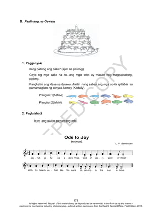 D
EPED
C
O
PY
178
B. Panlinang na Gawain
1. Pagganyak
Ilang patong ang cake? (apat na patong)
Gaya ng mga cake na ito, ang mga tono ay maaari ring magpapatong-
patong.
Pangkatin ang klase sa dalawa. Awitin nang sabay ang mga so-fa syllable sa
pamamagitan ng senyas-kamay (Kodaly).
Pangkat 1(babae)
Pangkat 2(lalaki)
2. Paglalahad
Ituro ang awitin sa paraang rote.
All rights reserved. No part of this material may be reproduced or transmitted in any form or by any means -
electronic or mechanical including photocopying – without written permission from the DepEd Central Office. First Edition, 2015.
 
