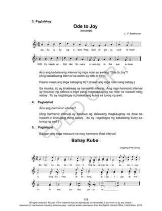 D
EPED
C
O
PY
179
3. Pagtalakay
Ano ang kadalasang interval ng mga note sa awiting “Ode to Joy”?
(Ang kadalasang interval sa awitin ay tatlo o third.)
Paano inawit ang mga bahaging ito? (Inawit ang mga note nang sabay.)
Sa musika, ito ay tinatawag na harmonic interval. Ang mga harmonic interval
ay binubuo ng dalawa o higit pang magkakaugnay na note na inaawit nang
sabay. Ito ay nagbibigay ng kakaibang kulay sa tunog ng awit.
4. Paglalahat
Ano ang harmonic interval?
(Ang harmonic interval ay binubuo ng dalawang magkaugnay na tone na
inaawit o tinutugtog nang sabay. Ito ay nagbibigay ng kakaibang kulay sa
tunog ng awit.)
5. Paglalapat
Bilugan ang mga measure na may harmonic third interval.
All rights reserved. No part of this material may be reproduced or transmitted in any form or by any means -
electronic or mechanical including photocopying – without written permission from the DepEd Central Office. First Edition, 2015.
 