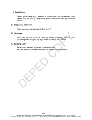 D
EPED
C
O
PY
180
6. Repleksiyon
Paano nakatutulong ang pakikiisa sa mga gawain sa pamayanan? Aling
gawain ang nakatulong nang husto upang maunawaan mo ang harmonic
interval?
C. Pangwakas na Gawain
Awitin nang may damdamin ang “Ode to Joy”.
IV. Pagtataya
Suriin ang musical score ng “Manang Biday” (bahaging alto) na nasa
nakaraang aralin. Bilugan ang mga measure na may third interval.
V. Takdang-aralin
Sanayin ang pag-awit ng bahaging soprano at alto.
Magdala ng isang simpleng musical score ng awit na natutuhan na.
All rights reserved. No part of this material may be reproduced or transmitted in any form or by any means -
electronic or mechanical including photocopying – without written permission from the DepEd Central Office. First Edition, 2015.
 