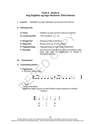 D
EPED
C
O
PY
181
Yunit 4 - Aralin 8
Ang Paglikha ng mga Harmonic Third Interval
I. Layunin: Nakalilikha ng mga halimbawa ng harmonic third interval
II. Paksang-aralin
A. Paksa : Paglikha ng mga harmonic interval (2 pitches)
B. Lunsarang Awit : “Tiririt ng Maya”, C, , so
C. Sanggunian : Sanayang Aklat sa Musika 5
D. Kagamitan : Musical score ng “Tiririt ng Maya”
E. Pagpapahalaga : Pagpapahalaga sa mga hayop at kalikasan
F. Konsepto : Ang harmonic interval ay bumubuo ng dalawa o higit
pang mga tone na magkaugnay at inaawit o
tinutugtog ng sabay.
III. Pamamaraan
A. Panimulang Gawain
1. Pagsasanay
a. Rhythmic (Echo Clap)
b. Tonal
Awitin nang sabay.
(Maaaring ilagay ng guro sa staff notation upang masanay sa melodic
reading.)
3
4
All rights reserved. No part of this material may be reproduced or transmitted in any form or by any means -
electronic or mechanical including photocopying – without written permission from the DepEd Central Office. First Edition, 2015.
 