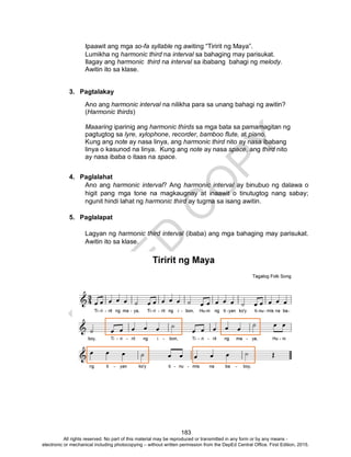 D
EPED
C
O
PY
183
Ipaawit ang mga so-fa syllable ng awiting “Tiririt ng Maya”.
Lumikha ng harmonic third na interval sa bahaging may parisukat.
Ilagay ang harmonic third na interval sa ibabang bahagi ng melody.
Awitin ito sa klase.
3. Pagtalakay
Ano ang harmonic interval na nilikha para sa unang bahagi ng awitin?
(Harmonic thirds)
Maaaring iparinig ang harmonic thirds sa mga bata sa pamamagitan ng
pagtugtog sa lyre, xylophone, recorder, bamboo flute, at piano.
Kung ang note ay nasa linya, ang harmonic third nito ay nasa ibabang
linya o kasunod na linya. Kung ang note ay nasa space, ang third nito
ay nasa ibaba o itaas na space.
4. Paglalahat
Ano ang harmonic interval? Ang harmonic interval ay binubuo ng dalawa o
higit pang mga tone na magkaugnay at inaawit o tinutugtog nang sabay;
ngunit hindi lahat ng harmonic third ay tugma sa isang awitin.
5. Paglalapat
Lagyan ng harmonic third interval (ibaba) ang mga bahaging may parisukat.
Awitin ito sa klase.
All rights reserved. No part of this material may be reproduced or transmitted in any form or by any means -
electronic or mechanical including photocopying – without written permission from the DepEd Central Office. First Edition, 2015.
 
