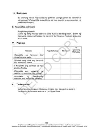 D
EPED
C
O
PY
184
6. Repleksiyon
Sa paanong paraan naipakikita ang pakikiisa sa mga gawain sa paaralan at
pamayanan? (Naipakikita ang pakikiisa sa mga gawain sa pamamagitan ng
pakikipagtulungan.)
C. Pangwakas na Gawain
Pangkatang Gawain
Pumili ng isang musical score na dala mula sa takdang-aralin. Pumili ng
dalawang measure at lapatan ng harmonic third interval. Tugtugin at iparinig
ito sa klase.
IV. Pagtataya
Gawain Napakahusay Mahusay
Di-
gaanong
Mahusay
1.Nakalikha ng harmonic third
interval para sa awitin
2.Naawit nang tama ang harmonic
third interval na nilikha
3. Naipakita ang pakikiisa sa mga
gawaing itinakda
4.Naipakita ang kasiyahan sa
paglikha ng harmonic third interval
5.Nakalikha ng kaaya-ayang
harmonic third interval sa pandinig
V. Takdang-aralin
Lumikha ng maikling awit (dalawang linya na may tig-aapat na sukat.)
Lapatan ito ng harmonic interval at iparinig sa klase.
All rights reserved. No part of this material may be reproduced or transmitted in any form or by any means -
electronic or mechanical including photocopying – without written permission from the DepEd Central Office. First Edition, 2015.
 