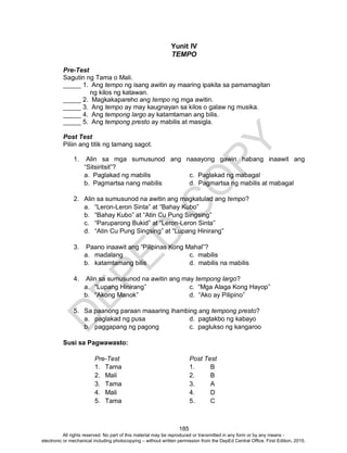 D
EPED
C
O
PY
185
Yunit IV
TEMPO
Pre-Test
Sagutin ng Tama o Mali.
_____ 1. Ang tempo ng isang awitin ay maaring ipakita sa pamamagitan
ng kilos ng katawan.
_____ 2. Magkakapareho ang tempo ng mga awitin.
_____ 3. Ang tempo ay may kaugnayan sa kilos o galaw ng musika.
_____ 4. Ang tempong largo ay katamtaman ang bilis.
_____ 5. Ang tempong presto ay mabilis at masigla.
Post Test
Piliin ang titik ng tamang sagot.
1. Alin sa mga sumusunod ang naaayong gawin habang inaawit ang
“Sitsiritsit”?
a. Paglakad ng mabilis c. Paglakad ng mabagal
b. Pagmartsa nang mabilis d. Pagmartsa ng mabilis at mabagal
2. Alin sa sumusunod na awitin ang magkatulad ang tempo?
a. “Leron-Leron Sinta” at “Bahay Kubo”
b. “Bahay Kubo” at “Atin Cu Pung Singsing”
c. “Paruparong Bukid” at “Leron-Leron Sinta”
d. “Atin Cu Pung Singsing” at “Lupang Hinirang”
3. Paano inaawit ang “Pilipinas Kong Mahal”?
a. madalang c. mabilis
b. katamtamang bilis d. mabilis na mabilis
4. Alin sa sumusunod na awitin ang may tempong largo?
a. “Lupang Hinirang” c. “Mga Alaga Kong Hayop”
b. “Akong Manok” d. “Ako ay Pilipino”
5. Sa paanong paraan maaaring ihambing ang tempong presto?
a. paglakad ng pusa d. pagtakbo ng kabayo
b. paggapang ng pagong c. paglukso ng kangaroo
Susi sa Pagwawasto:
Pre-Test Post Test
1. Tama 1. B
2. Mali 2. B
3. Tama 3. A
4. Mali 4. D
5. Tama 5. C
All rights reserved. No part of this material may be reproduced or transmitted in any form or by any means -
electronic or mechanical including photocopying – without written permission from the DepEd Central Office. First Edition, 2015.
 