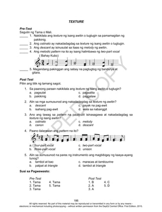 D
EPED
C
O
PY
186
TEXTURE
Pre-Test
Sagutin ng Tama o Mali.
_____ 1. Nakikilala ang texture ng isang awitin o tugtugin sa pamamagitan ng
pakikinig.
_____ 2. Ang ostinato ay nakadadagdag sa texture ng isang awitin o tugtugin.
_____ 3. Ang descant ay isinusulat sa itaas ng melody ng awitin.
_____ 4. Ang melodic pattern na ito ay isang halimbawa ng two-part vocal
( Bahay Kubo)
_____ 5. Magandang pakinggan ang sabay na pagtugtog ng bandurya at
gitara.
Post Test
Piliin ang titik ng tamang sagot.
1. Sa paanong paraan nakikilala ang texture ng isang awitin o tugtugin?
a. pagsulat c. pagsalita
b. pakikinig d. paggalaw
2. Alin sa mga sumusunod ang nakadadagdag sa texture ng awitin?
a. descant c. payak na pag-awit
b. isahang pag-awit d. wala sa nabanggit
3. Ano ang tawag sa pattern na paulit-ulit isinasagawa at nakadadagdag sa
texture ng isang awitin?
a. ostinato c. melody
b. canon d. descant
4. Paano ilalarawan ang pattern na ito?
a. four-part vocal c. two-part vocal
b. three-part vocal d. unison
5. Alin sa sumusunod na pares ng instrumento ang magbibigay ng kaaya-ayang
tunog?
a. tambol at bao c. maracas at tambourine
b. patpat at triangle d. tambol at triangle
Susi sa Pagwawasto:
Pre-Test Post Test
1. Tama 4. Tama 1. B 4. C
2. Tama 5. Tama 2. A 5. D
3. Tama 3. A
All rights reserved. No part of this material may be reproduced or transmitted in any form or by any means -
electronic or mechanical including photocopying – without written permission from the DepEd Central Office. First Edition, 2015.
 