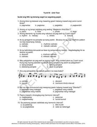 D
EPED
C
O
PY
189
Yunit IV - Unit Test
Isulat ang titik ng tamang sagot sa sagutang papel.
1. Anong kilos ng katawan ang maaaring gawin habang inaawit ang Leron-Leron
Sinta?
a. pagmartsa b. paglukso c. pagtakbo d. pagkandirit
2. Anong uri ng tempo kabilang ang awiting “Magtanim Hindi Biro”?
a. piano b. forte c. presto d. largo
3. Anong elemento ng musika ang nabubuo sa pag-awit ng 2-part vocal?
a. rhythm b. melody c. timbre d. texture
4. Ito ay ginagamit na pansaliw sa isang awitin. Binubuo ito ng mga rhythmic pattern
na may kasamang melody.
a. ostinato c. rhythmic ostinato
b. melody d. melodic ostinato
5. Ito ay kalimitang isinusulat sa itaas ng pangunahing melody. Nagdadagdag ito sa
texture ng awitin.
a. descant c. rhythmic ostinato
b. ostinato d. melodic ostinato
6. May paligsahan sa pag-awit sa inyong lugar. Ang contest piece ay 2-part vocal.
Kung ang inyong paaralan ay sasali, ilang pangkat ang aawit sa paligsahan?
a. isang pangkat c. tatlong pangkat
b. dalawang pangkat d. apat na pangkat
7. Ano ang ipinapakita ng melodic pattern na nasa ibaba?
a. ostinato c. descant
b. rounds d. harmonic thirds interval
8. Alin sa mga sumusunod ang naaayong gawin habang inaawit ang “Sitsiritsit”?
a. paglakad nang mabagal c. paglakad nang mabilis
b. pagmartsa nang mabilis d. pagmartsa nang mabagal
9. Paano inaawit o tinutugtog ang harmonic interval?
a. magkasabay c. paisa-isa
b. magkahiwalay d. sunod-sunod
10. Sa paanong paraan nakikilala ang harmonic interval?
a. sa pakikinig c. titik A at B
b. sa pagbabasa d. wala sa nabanggit
All rights reserved. No part of this material may be reproduced or transmitted in any form or by any means -
electronic or mechanical including photocopying – without written permission from the DepEd Central Office. First Edition, 2015.
 