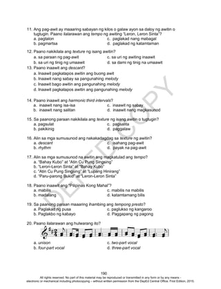 D
EPED
C
O
PY
190
11. Ang pag-awit ay maaaring sabayan ng kilos o galaw ayon sa daloy ng awitin o
tugtugin. Paano ilalarawan ang tempo ng awiting “Leron, Leron Sinta”?
a. pagtalon c. paglakad nang mabagal
b. pagmartsa d. paglakad ng katamtaman
12. Paano nakikilala ang texture ng isang awitin?
a. sa paraan ng pag-awit c. sa uri ng awiting inaawit
b. sa uri ng tinig ng umaawit d. sa dami ng tinig na umaawit
13. Paano inaawit ang descant?
a. Inaawit pagkatapos awitin ang buong awit
b. Inaawit nang sabay sa pangunahing melody
c. Inaawit bago awitin ang pangunahing melody
d. Inaawit pagkatapos awitin ang pangunahing melody
14. Paano inaawit ang harmonic third intervals?
a. inaawit nang isa-isa c. inaawit ng sabay
b. inaawit nang salitan d. inaawit nang magkasunod
15. Sa paanong paraan nakikilala ang texture ng isang awitin o tugtugin?
a. pagsulat c. pagsalita
b. pakikinig d. paggalaw
16. Alin sa mga sumusunod ang nakakadagdag sa texture ng awitin?
a. descant c. isahang pag-awit
b. rhythm d. payak na pag-awit
17. Alin sa mga sumusunod na awitin ang magkatulad ang tempo?
a. “Bahay Kubo” at “Atin Cu Pung Singsing”
b. “Leron-Leron Sinta” at “Bahay Kubo”
c. “Atin Cu Pung Singsing” at “Lupang Hinirang”
d. “Paru-parong Bukid” at “Leron-Leron Sinta”
18. Paano inaawit ang “Pilipinas Kong Mahal”?
a. mabilis c. mabilis na mabilis
b. madalang d. katamtamang bilis
19. Sa paanong paraan maaaring ihambing ang tempong presto?
a. Paglakad ng pusa c. paglukso ng kangaroo
b. Pagtakbo ng kabayo d. Paggapang ng pagong
20. Paano ilalarawan ang hulwarang ito?
a. unison c. two-part vocal
b. four-part vocal d. three-part vocal
All rights reserved. No part of this material may be reproduced or transmitted in any form or by any means -
electronic or mechanical including photocopying – without written permission from the DepEd Central Office. First Edition, 2015.
 