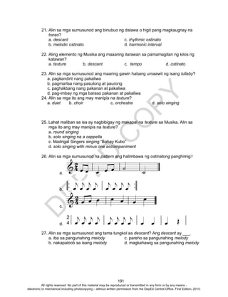 D
EPED
C
O
PY
191
21. Alin sa mga sumusunod ang binubuo ng dalawa o higit pang magkaugnay na
tones?
a. descant c. rhythmic ostinato
b. melodic ostinato d. harmonic interval
22. Aling elemento ng Musika ang maaaring ilarawan sa pamamagitan ng kilos ng
katawan?
a. texture b. descant c. tempo d. ostinato
23. Alin sa mga sumusunod ang maaring gawin habang umaawit ng isang lullaby?
a. pagkandirit nang pakaliwa
b. pagmartsa nang pasulong at paurong
c. paghakbang nang pakanan at pakaliwa
d. pag-imbay ng mga baraso pakanan at pakaliwa
24. Alin sa mga ito ang may manipis na texture?
a. duet b. choir c. orchestra d. solo singing
25. Lahat maliban sa isa ay nagbibigay ng makapal na texture sa Musika. Alin sa
mga ito ang may manipis na texture?
a. round singing
b. solo singing na a cappella
c. Madrigal Singers singing “Bahay Kubo”
d. solo singing with minus one accompaniment
26. Alin sa mga sumusunod na pattern ang halimbawa ng ostinatong panghimig?
a.
b.
c.
d.
27. Alin sa mga sumusunod ang tama tungkol sa descant? Ang descant ay ___.
a. iba sa pangunahing melody c. pareho sa pangunahing melody
b. nakapaloob sa isang melody d. magkahawig sa pangunahing melody
All rights reserved. No part of this material may be reproduced or transmitted in any form or by any means -
electronic or mechanical including photocopying – without written permission from the DepEd Central Office. First Edition, 2015.
 