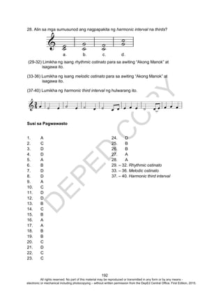 D
EPED
C
O
PY
192
28. Alin sa mga sumusunod ang nagpapakita ng harmonic interval na thirds?
(29-32) Limikha ng isang rhythmic ostinato para sa awiting “Akong Manok” at
isagawa ito.
(33-36) Lumikha ng isang melodic ostinato para sa awiting “Akong Manok” at
isagawa ito.
(37-40) Lumikha ng harmonic third interval ng hulwarang ito.
Susi sa Pagwawasto
1. A
2. C
3. D
4. D
5. A
6. B
7. D
8. D
9. A
10. C
11. D
12. D
13. B
14. C
15. B
16. A
17. A
18. B
19. B
20. C
21. D
22. C
23. C
24. D
25. B
26. B
27. A
28. A
29. – 32. Rhythmic ostinato
33. – 36. Melodic ostinato
37. – 40. Harmonic third interval
All rights reserved. No part of this material may be reproduced or transmitted in any form or by any means -
electronic or mechanical including photocopying – without written permission from the DepEd Central Office. First Edition, 2015.
 