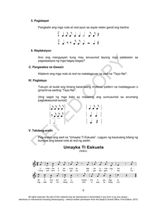 D
EPED
C
O
PY
9
5. Paglalapat
Pangkatin ang mga note at rest ayon sa duple meter gamit ang barline.
6. Repleksiyon
Ano ang mangyayari kung may sinusunod tayong mga patakaran sa
pagsasaayos ng mga bagay-bagay?
C. Pangwakas na Gawain
Kilalanin ang mga note at rest na matatagpuan sa awit na “Tayo Na!”.
IV. Pagtataya
Tukuyin at isulat ang limang karaniwang rhythmic pattern na matatagpuan o
ginamit sa awiting “Tayo Na!”.
(Ang sagot ng mga bata ay maaaring ang sumusunod sa anumang
pagkakasunod-sunod)
V. Takdang-aralin
Pag-aralan ang awit na “Umayka Ti Eskuela”. Lagyan ng kaukulang bilang ng
kumpas ang bawat note at rest ng awitin.
All rights reserved. No part of this material may be reproduced or transmitted in any form or by any means -
electronic or mechanical including photocopying – without written permission from the DepEd Central Office. First Edition, 2015.
 