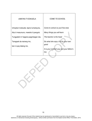 D
EPED
C
O
PY
10
UMAYKA TI ESKUELA
Umayka ti eskuela, tapno lumaing ka,
Adu ti masursuro, maestro ti pangulo
Tungpalem ti ‘bagana paginbagan ida,
Taragsak da nanang mo,
ken ni pay tatang mo.
COME TO SCHOOL
Come to school so you’ll be wise
Many things you will learn
The teacher is the head
Do what she says, it is for your own
good
It is your mother’s joy and your father’s
too.
All rights reserved. No part of this material may be reproduced or transmitted in any form or by any means -
electronic or mechanical including photocopying – without written permission from the DepEd Central Office. First Edition, 2015.
 