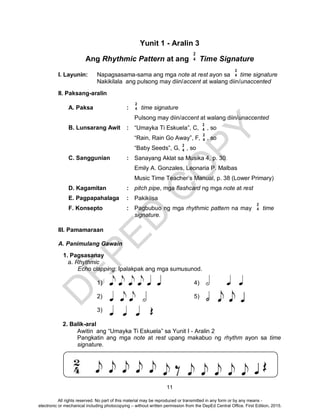 D
EPED
C
O
PY
11
Yunit 1 - Aralin 3
Ang Rhythmic Pattern at ang Time Signature
I. Layunin: Napagsasama-sama ang mga note at rest ayon sa time signature
Nakikilala ang pulsong may diin/accent at walang diin/unaccented
II. Paksang-aralin
A. Paksa : time signature
Pulsong may diin/accent at walang diin/unaccented
B. Lunsarang Awit : “Umayka Ti Eskuela”, C, , so
“Rain, Rain Go Away”, F, , so
“Baby Seeds”, G, , so
C. Sanggunian : Sanayang Aklat sa Musika 4, p. 30
Emily A. Gonzales, Leonaria P. Malbas
Music Time Teacher’s Manual, p. 38 (Lower Primary)
D. Kagamitan : pitch pipe, mga flashcard ng mga note at rest
E. Pagpapahalaga : Pakikiisa
F. Konsepto : Pagbubuo ng mga rhythmic pattern na may time
signature.
III. Pamamaraan
A. Panimulang Gawain
1. Pagsasanay
a. Rhythmic
Echo clapping: Ipalakpak ang mga sumusunod.
1) 4)
2) 5)
3)
2. Balik-aral
Awitin ang “Umayka Ti Eskuela” sa Yunit I - Aralin 2
Pangkatin ang mga note at rest upang makabuo ng rhythm ayon sa time
signature.
2
4
2
4
2
4
2
4
2
4
2
4
2
4
All rights reserved. No part of this material may be reproduced or transmitted in any form or by any means -
electronic or mechanical including photocopying – without written permission from the DepEd Central Office. First Edition, 2015.
 