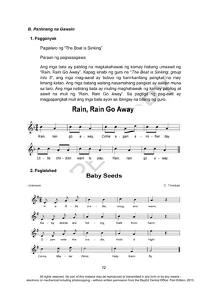 D
EPED
C
O
PY
12
B. Panlinang na Gawain
1. Pagganyak
Paglalaro ng “The Boat is Sinking”
Paraan ng pagsasagawa:
Ang mga bata ay pabilog na magkakahawak ng kamay habang umaawit ng
“Rain, Rain Go Away”. Kapag sinabi ng guro na “The Boat is Sinking; group
into 5”, ang mga mag-aaral ay bubuo ng kani-kanilang pangkat na may
limang katao. Ang mga batang walang nasamahang pangkat ay aalisin muna
sa laro. Ang mga natirang bata ay muling maghahawak ng kamay pabilog at
aawit na muli ng “Rain, Rain Go Away”. Sa pagtigil ng pag-awit ay
magpapangkat muli ang mga bata ayon sa ibinigay na bilang ng guro.
2. Paglalahad
All rights reserved. No part of this material may be reproduced or transmitted in any form or by any means -
electronic or mechanical including photocopying – without written permission from the DepEd Central Office. First Edition, 2015.
 