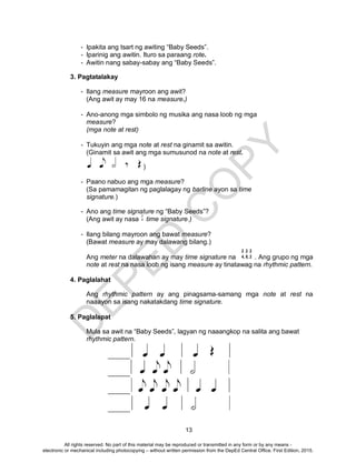 D
EPED
C
O
PY
13
2 2 2
4, 8, 2
- Ipakita ang tsart ng awiting “Baby Seeds”.
- Iparinig ang awitin. Ituro sa paraang rote.
- Awitin nang sabay-sabay ang “Baby Seeds”.
3. Pagtatalakay
- Ilang measure mayroon ang awit?
(Ang awit ay may 16 na measure.)
- Ano-anong mga simbolo ng musika ang nasa loob ng mga
measure?
(mga note at rest)
- Tukuyin ang mga note at rest na ginamit sa awitin.
(Ginamit sa awit ang mga sumusunod na note at rest.
)
- Paano nabuo ang mga measure?
(Sa pamamagitan ng paglalagay ng barline ayon sa time
signature.)
- Ano ang time signature ng “Baby Seeds”?
(Ang awit ay nasa time signature.)
- Ilang bilang mayroon ang bawat measure?
(Bawat measure ay may dalawang bilang.)
Ang meter na dalawahan ay may time signature na . Ang grupo ng mga
note at rest na nasa loob ng isang measure ay tinatawag na rhythmic pattern.
4. Paglalahat
Ang rhythmic pattern ay ang pinagsama-samang mga note at rest na
naaayon sa isang nakatakdang time signature.
5. Paglalapat
Mula sa awit na “Baby Seeds”, lagyan ng naaangkop na salita ang bawat
rhythmic pattern.
______
______
______
______
All rights reserved. No part of this material may be reproduced or transmitted in any form or by any means -
electronic or mechanical including photocopying – without written permission from the DepEd Central Office. First Edition, 2015.
 
