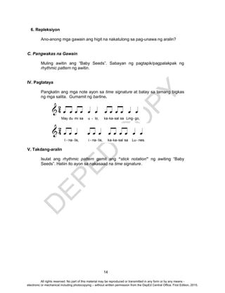 D
EPED
C
O
PY
14
6. Repleksiyon
Ano-anong mga gawain ang higit na nakatulong sa pag-unawa ng aralin?
C. Pangwakas na Gawain
Muling awitin ang “Baby Seeds”. Sabayan ng pagtapik/pagpalakpak ng
rhythmic pattern ng awitin.
IV. Pagtataya
Pangkatin ang mga note ayon sa time signature at batay sa tamang bigkas
ng mga salita. Gumamit ng barline.
V. Takdang-aralin
Isulat ang rhythmic pattern gamit ang “stick notation” ng awiting “Baby
Seeds”. Hatiin ito ayon sa nakasaad na time signature.
All rights reserved. No part of this material may be reproduced or transmitted in any form or by any means -
electronic or mechanical including photocopying – without written permission from the DepEd Central Office. First Edition, 2015.
 