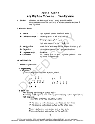 D
EPED
C
O
PY
15
Yunit 1 - Aralin 4
Ang Rhythmic Pattern sa Time Signature
I. Layunin: Nasasabi ang kahulugan ng iba’t ibang rhythmic pattern
Napagsasama-sama ang mga note at rest sa measure ayon sa
time signature
II. Paksang-aralin
A. Paksa : Mga rhythmic pattern sa simple meter
B. Lunsarang Awit : Pakikinig: Waltz of the Blue Danube
“Batang Magalang”, F, , so
“Will You Dance With Me?”, C, , mi
C. Sanggunian : Music Time Teacher’s Manual (Lower Primary), p. 40
D. Kagamitan : pitch pipe, mga flashcard ng mga note at rest
E. Pagpapahalaga : Pakikiisa
F. Konsepto : Iba’t ibang note at rest, rhythmic pattern, time
signature sa triple meter
III. Pamamaraan
A. Panimulang Gawain
1. Pagsasanay
a. Rhythmic
Ipalakpak ang sumusunod na rhythmic pattern.
1) 4)
2) 5)
3)
2. Balik-aral
Ano-ano ang iba’t ibang uri ng mga note?
Awitin ang awit tungkol sa notes habang ipinakikita ang pagbuo ng iba’t ibang
note sa pisara.
(Tono: “This is the Way I Brush My Teeth”)
We have here a hollow head, a hollow head, a hollow head.
We have here a hollow head and we call it a whole note.
Then we put a stem on it, a stem on it, a stem on it.
Then we put a stem on it and we call it a half note.
3
4
3
4
3
4
3
4
3
4
All rights reserved. No part of this material may be reproduced or transmitted in any form or by any means -
electronic or mechanical including photocopying – without written permission from the DepEd Central Office. First Edition, 2015.
 