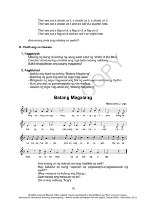 D
EPED
C
O
PY
16
Then we put a shade on it, a shade on it, a shade on it.
Then we put a shade on it and we call it a quarter note.
Then we put a flag on it, a flag on it, a flag on it.
Then we put a flag on it and we call it an eight note.
Ano-anong note ang natukoy sa awitin?
B. Panlinang na Gawain
1. Pagganyak
Makinig ng isang recording ng isang waltz tulad ng “Waltz of the Blue
Danube” at maaaring umindak ang mga bata habang nakikinig.
Bakit kinagigiliwan ang batang magalang?
2. Paglalahad
- Ipakita ang tsart ng awiting “Batang Magalang”.
- Iparirinig ng guro ang awit sa mga mag-aaral.
- Bibigkasin ng mga mag-aaral ang titik ng awitin ayon sa tamang rhythm.
- Ituro ang awit sa pamamagitan ng rote method.
- Aawitin ng mga mag-aaral ang “Batang Magalang”.
Ano-anong uri ng note at rest ang makikita sa awit?
May kakaiba ka bang napansin sa pagkakaayos/pagkakasulat ng
awitin?
(May measure na kulang ang bilang.)
Saan nakita ang measure na ito?
(Sa unang salitang “Ang”)
All rights reserved. No part of this material may be reproduced or transmitted in any form or by any means -
electronic or mechanical including photocopying – without written permission from the DepEd Central Office. First Edition, 2015.
 
