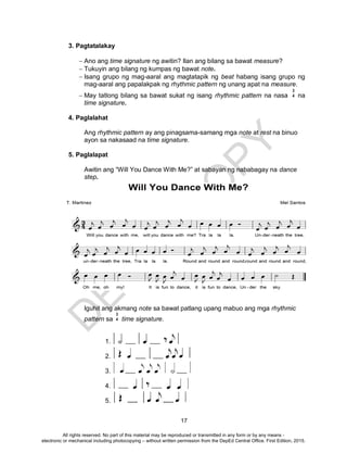 D
EPED
C
O
PY
17
3. Pagtatalakay
 Ano ang time signature ng awitin? Ilan ang bilang sa bawat measure?
 Tukuyin ang bilang ng kumpas ng bawat note.
 Isang grupo ng mag-aaral ang magtatapik ng beat habang isang grupo ng
mag-aaral ang papalakpak ng rhythmic pattern ng unang apat na measure.
 May tatlong bilang sa bawat sukat ng isang rhythmic pattern na nasa na
time signature.
4. Paglalahat
Ang rhythmic pattern ay ang pinagsama-samang mga note at rest na binuo
ayon sa nakasaad na time signature.
5. Paglalapat
Awitin ang “Will You Dance With Me?” at sabayan ng nababagay na dance
step.
Iguhit ang akmang note sa bawat patlang upang mabuo ang mga rhythmic
pattern sa time signature.
1.
2.
3.
4.
5.
3
4
3
4
All rights reserved. No part of this material may be reproduced or transmitted in any form or by any means -
electronic or mechanical including photocopying – without written permission from the DepEd Central Office. First Edition, 2015.
 