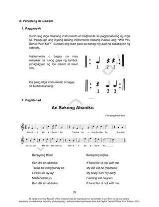 D
EPED
C
O
PY
20
: :1 2 3
Iba pang mga instrumento o bagay
na kumakalansing
B. Panlinang na Gawain
1. Pagganyak
Kunin ang mga dinalang instrumento at maghanda sa pagpapatunog ng mga
ito. Patunugin ang inyong dalang instrumento habang inaawit ang “Will You
Dance With Me?” Sundan ang tsart para sa bahagi ng awit na sasabayan ng
ostinato.
2. Paglalahad
Bersiyong Bicol Bersiyong Ingles
Kon dili sin abaniko If hand fan is not with me
Tapus na ining buhay ko My life will be miserable
Lawas ko, ay,ay! My body! Oh! my body
Madedesmayo Fainting will happen,
Kun dili sin abaniko If hand fan is not with me.
Instrumento o bagay na may
malakas na tunog gaya ng tambol,
pinaglagyan ng ice cream at kauri
nito.
All rights reserved. No part of this material may be reproduced or transmitted in any form or by any means -
electronic or mechanical including photocopying – without written permission from the DepEd Central Office. First Edition, 2015.
 