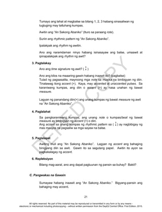 D
EPED
C
O
PY
21
Tumayo ang lahat at magbalse sa bilang 1, 2, 3 habang sinasaliwan ng
tugtuging may tatluhang kumpas.
Awitin ang “An Sakong Abaniko” (Ituro sa paraang rote).
Suriin ang rhythmic pattern ng “An Sakong Abaniko”.
Ipalakpak ang rhythm ng awitin.
Ano ang naramdaman ninyo habang isinasayaw ang balse, umaawit at
ipinapalakpak ang rhythm ng awit?
3. Pagtalakay
Ano ang time signature ng awit? ( )
Ano ang kilos na maaaring gawin habang inaawit ito? (pagbalse)
Tulad ng pagsasalita, mayroong mga note sa musika na binibigyan ng diin.
Tinatawag itong accent (>). Kaya, may accented at unaccented pulses. Sa
karaniwang kumpas, ang diin o accent (>) ay nasa unahan ng bawat
measure.
Lagyan ng panandang diin(>) ang unang kumpas ng bawat measure ng awit
na “An Sakong Abaniko”.
4. Paglalahat
Sa pangkaraniwang kumpas, ang unang note o kumpas/beat ng bawat
measure ay binibigyan ng accent (>) o diin.
Ang accent sa unang kumpas ng rhythmic pattern sa ( ) ay nagbibigay ng
mas maayos na pagsaliw sa mga sayaw na balse.
5. Paglalapat
Awiting muli ang “An Sakong Abaniko”. Lagyan ng accent ang bahaging
binigyang diin sa awit. Gawin ito sa sagutang papel. Awitin ito ayon sa
pagkakalagay ng accent.
6. Repleksiyon
Bilang mag-aaral, ano ang dapat pagtuunan ng pansin sa buhay? Bakit?
C. Pangwakas na Gawain
Sumayaw habang inaawit ang “An Sakong Abaniko.” Bigyang-pansin ang
bahaging may accent.
3
4
3
4
All rights reserved. No part of this material may be reproduced or transmitted in any form or by any means -
electronic or mechanical including photocopying – without written permission from the DepEd Central Office. First Edition, 2015.
 