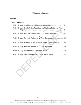 D
EPED
C
O
PY
iv
Talaan ng Nilalaman
MUSIKA
Yunit 1 – Rhythm
Aralin 1: Ang mga Simbolo at Konsepto sa Musika……...………….. 2
Aralin 2: Ang Simple Meter, Pagtuturo ng Rhythmic Pattern at Time
Signature ……………………………………………………… 6
Aralin 3: Ang Rhythmic Pattern at ang Time Signature………… 11
Aralin 4: Ang Rhythmic Pattern sa Time Signature……………….. 15
Aralin 5: Ang Accent at Rhythmic Pattern sa Time Signature…... 19
Aralin 6: Ang Rhythmic Pattern sa Time Signature……………….. 23
Aralin 7: Ang Accent sa mga Recorded Music……………………….. 28
Aralin 8: Ang Pagtugon sa Musika Gamit ang Kumpas……………... 31
2
4
3
4
3
4
4
4
All rights reserved. No part of this material may be reproduced or transmitted in any form or by any means -
electronic or mechanical including photocopying – without written permission from the DepEd Central Office. First Edition, 2015.
 