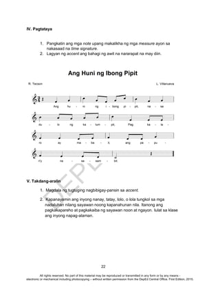 D
EPED
C
O
PY
22
IV. Pagtataya
1. Pangkatin ang mga note upang makalikha ng mga measure ayon sa
nakasaad na time signature.
2. Lagyan ng accent ang bahagi ng awit na nararapat na may diin.
V. Takdang-aralin
1. Magdala ng tugtuging nagbibigay-pansin sa accent.
2. Kapanayamin ang inyong nanay, tatay, lolo, o lola tungkol sa mga
nadaluhan nilang sayawan noong kapanahunan nila. Itanong ang
pagkakapareho at pagkakaiba ng sayawan noon at ngayon. Iulat sa klase
ang inyong napag-alaman.
All rights reserved. No part of this material may be reproduced or transmitted in any form or by any means -
electronic or mechanical including photocopying – without written permission from the DepEd Central Office. First Edition, 2015.
 