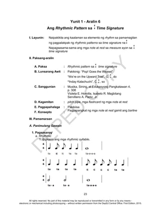 D
EPED
C
O
PY
23
Yunit 1 - Aralin 6
Ang Rhythmic Pattern sa Time Signature
I. Layunin: Naipakikita ang kaalaman sa elemento ng rhythm sa pamamagitan
ng pagpalakpak ng rhythmic patterns sa time signature na
Napagsasama-sama ang mga note at rest sa measure ayon sa
time signature
II. Paksang-aralin
A. Paksa : Rhythmic pattern sa time signature
B. Lunsarang Awit : Pakikinig: “Pop! Goes the Weasel”
“We’re on the Upward Trail”, G, , do
“Inday Kalachuchi”, C, , so
C. Sanggunian : Musika, Sining, at Edukasyong Pangkatawan 4,
p. 308
Violeta E. Hornilla, Isabelo R. Magbitang
Servillano A. Padiz, Jr.
D. Kagamitan : pitch pipe, mga flashcard ng mga note at rest
E. Pagpapahalaga : Pakikiisa
F. Konsepto :
Pagpapangkat ng mga note at rest gamit ang barline
III. Pamamaraan
A. Panimulang Gawain
1. Pagsasanay
a. Rhythmic
1. Bigkasin ang mga rhythmic syllable.
4
4
4
4
4
4
4
4
4
4
4
4
All rights reserved. No part of this material may be reproduced or transmitted in any form or by any means -
electronic or mechanical including photocopying – without written permission from the DepEd Central Office. First Edition, 2015.
 