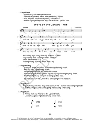 D
EPED
C
O
PY
25
2. Paglalahad
- Iparinig ang awit sa mga mag-aaral.
- Bigkasin ang titik ng awitin ayon sa tamang rhythm.
- Ituro ang awit sa pamamagitan ng rote method.
- Aawitin ng mga mag-aaral ang “We’re on the Upward Trail”.
Ano-anong mga uri ng note ang makikita sa awit?
May bagong note ka bang nakita? Ano ito?
(Opo, Whole Note - )
Ilan ang bilang ng isang whole note? (4)
3. Pagtatalakay
- Ipalakpak ang sumusunod na rhythmic pattern ng awitin.
- Ano ang time signature ng awitin?
- Ilang bilang mayroon ang bawat measure?
- Bigkasin ang rhythmic syllable ng una at pangalawang linya ng awitin.
- Itapik/Ipalakpak ang pangatlo at pang-apat na linya.
Sa time signature na , may 4 na bilang ang bawat measure.
4. Paglalahat
Ang rhythmic pattern na may time signature na ay may kaukulang mga note
at rest na pinagsasama-sama upang makabuo ng 4 na bilang.
5. Paglalapat
a. Awiting muli ang “We’re on the Upward Trail”.
Lapatan ng galaw ng katawan ang bawat note.
- takbo - lakad
- slide - talon
4
4
4
4
All rights reserved. No part of this material may be reproduced or transmitted in any form or by any means -
electronic or mechanical including photocopying – without written permission from the DepEd Central Office. First Edition, 2015.
 