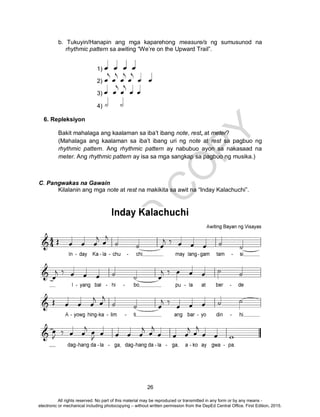 D
EPED
C
O
PY
26
b. Tukuyin/Hanapin ang mga kaparehong measure/s ng sumusunod na
rhythmic pattern sa awiting “We’re on the Upward Trail”.
1)
2)
3)
4)
6. Repleksiyon
Bakit mahalaga ang kaalaman sa iba’t ibang note, rest, at meter?
(Mahalaga ang kaalaman sa iba’t ibang uri ng note at rest sa pagbuo ng
rhythmic pattern. Ang rhythmic pattern ay nabubuo ayon sa nakasaad na
meter. Ang rhythmic pattern ay isa sa mga sangkap sa pagbuo ng musika.)
C. Pangwakas na Gawain
Kilalanin ang mga note at rest na makikita sa awit na “Inday Kalachuchi”.
All rights reserved. No part of this material may be reproduced or transmitted in any form or by any means -
electronic or mechanical including photocopying – without written permission from the DepEd Central Office. First Edition, 2015.
 