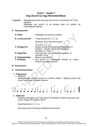 D
EPED
C
O
PY
28
Yunit 1 - Aralin 7
Ang Accent sa mga Recorded Music
I. Layunin: Napagsasama-sama ang mga note at rest sa sukat ayon sa time
signature
Nailalagay ang accent (>) sa tamang lugar sa notation ng
napakinggang tugtugin
II. Paksang-aralin
A. Paksa : Paglalagay ng accent sa notation
B. Lunsarang Awit : “Inday Kalachuchi”, C, , so
Pakikinig: “Pop! Goes the Weasel”
“Ano-ano”, C, , so
C. Sanggunian : Musika, Sining at Edukasyong Pangkatawan 4
Violeta E. Hornilla, Isabelo R. Magbitang
Servillano A. Padiz, Jr.
D. Kagamitan : Tsart ng awitin, sipi ng notasyon ng awitin, at
recorded music
E. Pagpapahalaga : Maayos na pakikinig
F. Konsepto : Ang accent ay karaniwang makikita sa unang
kumpas ng bawat measure.
III. Pamamaraan
A. Panimulang Gawain
1. Pagsasanay
a. Rhythmic
Ipalakpak/itapik ang sumusunod na rhythmic pattern. Bigyang pansin ang
accent sa unahan ng bawat measure.
2. Balik-aral
Pakikinig: Pakinggan ang “Pop! Goes The Weasel” at alamin kung saan ang
accent. (Sagot: Sa salitang “Pop!”)
Inday Kalachuchi, C, , so
Ano-anong note at rest ang nakita/ginamit sa awitin?
4
4
4
4
4
4
4
4
All rights reserved. No part of this material may be reproduced or transmitted in any form or by any means -
electronic or mechanical including photocopying – without written permission from the DepEd Central Office. First Edition, 2015.
 