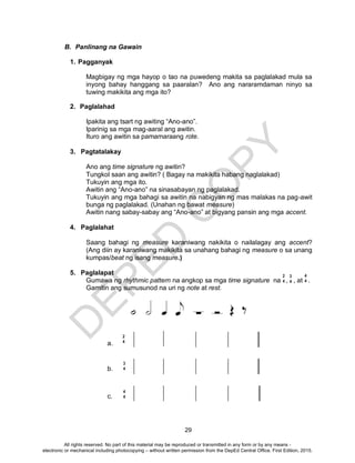 D
EPED
C
O
PY
29
B. Panlinang na Gawain
1. Pagganyak
Magbigay ng mga hayop o tao na puwedeng makita sa paglalakad mula sa
inyong bahay hanggang sa paaralan? Ano ang nararamdaman ninyo sa
tuwing makikita ang mga ito?
2. Paglalahad
Ipakita ang tsart ng awiting “Ano-ano”.
Iparinig sa mga mag-aaral ang awitin.
Ituro ang awitin sa pamamaraang rote.
3. Pagtatalakay
Ano ang time signature ng awitin?
Tungkol saan ang awitin? ( Bagay na makikita habang naglalakad)
Tukuyin ang mga ito.
Awitin ang “Ano-ano” na sinasabayan ng paglalakad.
Tukuyin ang mga bahagi sa awitin na nabigyan ng mas malakas na pag-awit
bunga ng paglalakad. (Unahan ng bawat measure)
Awitin nang sabay-sabay ang “Ano-ano” at bigyang pansin ang mga accent.
4. Paglalahat
Saang bahagi ng measure karaniwang nakikita o nailalagay ang accent?
(Ang diin ay karaniwang makikita sa unahang bahagi ng measure o sa unang
kumpas/beat ng isang measure.)
5. Paglalapat
Gumawa ng rhythmic pattern na angkop sa mga time signature na , , at .
Gamitin ang sumusunod na uri ng note at rest.
a.
b.
c.
2
4
3
4
4
4
2
4
3
4
4
4
All rights reserved. No part of this material may be reproduced or transmitted in any form or by any means -
electronic or mechanical including photocopying – without written permission from the DepEd Central Office. First Edition, 2015.
 