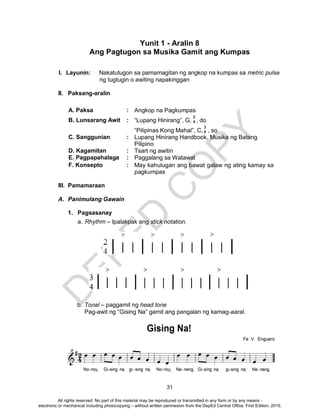 D
EPED
C
O
PY
31
Yunit 1 - Aralin 8
Ang Pagtugon sa Musika Gamit ang Kumpas
I. Layunin: Nakatutugon sa pamamagitan ng angkop na kumpas sa metric pulse
ng tugtugin o awiting napakinggan
II. Paksang-aralin
A. Paksa : Angkop na Pagkumpas
B. Lunsarang Awit : “Lupang Hinirang”, G, , do
“Pilipinas Kong Mahal”, C, , so
C. Sanggunian : Lupang Hinirang Handbook, Musika ng Batang
Pilipino
D. Kagamitan : Tsart ng awitin
E. Pagpapahalaga : Paggalang sa Watawat
F. Konsepto : May kahulugan ang bawat galaw ng ating kamay sa
pagkumpas
III. Pamamaraan
A. Panimulang Gawain
1. Pagsasanay
a. Rhythm – Ipalakpak ang stick notation.
b. Tonal – paggamit ng head tone
Pag-awit ng “Gising Na” gamit ang pangalan ng kamag-aaral.
2
4
3
4
All rights reserved. No part of this material may be reproduced or transmitted in any form or by any means -
electronic or mechanical including photocopying – without written permission from the DepEd Central Office. First Edition, 2015.
 