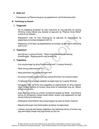 D
EPED
C
O
PY
32
2. Balik-aral
Kasaysayan ng Pilipinas kaugnay ng pagkakaroon ng Pambansang Awit.
B. Panlinang na Gawain
1. Pagganyak
Isa sa palagiang ginagawa ng mga mag-aaral ay ang pag-awit ng Lupang
Hinirang tuwing itataas ang watawat at pag-awit ng “Pilipinas Kong Mahal”
tuwing ito ay ibababa.
Mapapansin natin na may nangunguna sa pag-awit na sinasabayan ng
pagkumpas sa tuwing isasagawa natin ito.
Nagkaroon na ba kayo ng pagkakataong kumumpas ng alinman sa dalawang
awit na ito?
2. Paglalahad
Iparinig ang “Lupang Hinirang”. Tapikin ang pulse/beat nito habang
pinakikinggan. Bigyang pansin ang tamang titik.
3. Pagtalakay
- Ano ang pamagat ng ating Pambansang Awit? (“Lupang Hinirang”)
- Nasa anong palakumpasan ito? ( )
- Ilang pulso/beat ang bawat measure nito?
- Sa anong kumpas nagsisimula ang Lupang Hinirang? (sa unang kumpas)
- Tunghayan natin ang mga paalaala sa pagkumpas ng “Lupang HInirang”.
- Isasagawa natin ito nang may paggalang at pagmamalaki sa ating watawat
kaya marapat lamang na tumayo nang tuwid at nakadiretso ang ulo. Medyo
pormal ang mukha.
- Itaas ang mga kamay sa unahan ng katawan katapat ng dibdib. Ang kanang
kamay ay bahagyang mataas kaysa kaliwa. Iwasan ang pagsasanib ng mga
kamay habang kumukumpas.
- Kailangang maramdaman ang unang bagsak ng pulso sa bawat measure.
- Bigyang kahulugan ang bawat galaw ng kamay sa pagkumpas.
- Lakasan ang pag-awit kapag magkalayo ang dalawang kamay at hinaan ang
pag-awit kapag malapit ang mga kamay sa isa’t isa.
2
4
All rights reserved. No part of this material may be reproduced or transmitted in any form or by any means -
electronic or mechanical including photocopying – without written permission from the DepEd Central Office. First Edition, 2015.
 