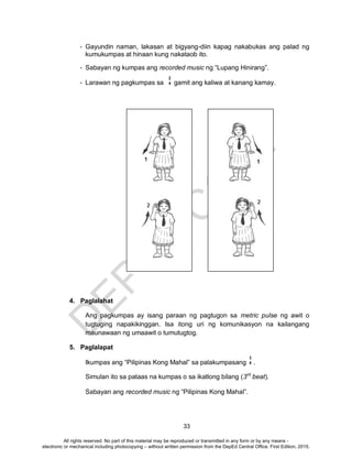 D
EPED
C
O
PY
33
- Gayundin naman, lakasan at bigyang-diin kapag nakabukas ang palad ng
kumukumpas at hinaan kung nakataob ito.
- Sabayan ng kumpas ang recorded music ng “Lupang Hinirang”.
- Larawan ng pagkumpas sa gamit ang kaliwa at kanang kamay.
4. Paglalahat
Ang pagkumpas ay isang paraan ng pagtugon sa metric pulse ng awit o
tugtuging napakikinggan. Isa itong uri ng komunikasyon na kailangang
maunawaan ng umaawit o tumutugtog.
5. Paglalapat
Ikumpas ang “Pilipinas Kong Mahal” sa palakumpasang .
Simulan ito sa pataas na kumpas o sa ikatlong bilang (3rd
beat).
Sabayan ang recorded music ng “Pilipinas Kong Mahal”.
2
4
3
4
All rights reserved. No part of this material may be reproduced or transmitted in any form or by any means -
electronic or mechanical including photocopying – without written permission from the DepEd Central Office. First Edition, 2015.
 