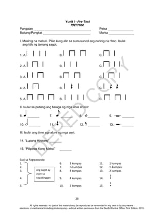 D
EPED
C
O
PY
38
Yunit I - Pre-Test
RHYTHM
Pangalan __________________________________ Petsa _______________
Baitang/Pangkat ____________________________ Marka _______________
I. Makinig na mabuti. Piliin kung alin sa sumusunod ang narinig na ritmo. Isulat
ang titik ng tamang sagot.
1. A. B. C.
2. A. B. C.
3. A. B. C.
4. A. B. C.
5. A. B. C.
II. Isulat sa patlang ang halaga ng mga note at rest.
6. _______ 7. _______ 8. _______ 9. _______
10. _______ 11. _______ 12. _______ 13. _______
III. Isulat ang time signature ng mga awit.
14. “Lupang Hinirang”_______
15. “Pilipinas Kong Mahal” _______
Susi sa Pagwawasto:
1. 6. 1 kumpas 11. 1 kumpas
2. 7. ½ kumpas 12. ½ kumpas
3. 8. 4 kumpas 13. 2 kumpas
4. 9. 4 kumpas 14.
5. 10. 2 kumpas 15.
ang sagot ay
ayon sa
napakinggan
2
4
3
4
All rights reserved. No part of this material may be reproduced or transmitted in any form or by any means -
electronic or mechanical including photocopying – without written permission from the DepEd Central Office. First Edition, 2015.
 