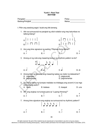 D
EPED
C
O
PY
39
Yunit I - Post Test
RHYTHM
Pangalan __________________________________ Petsa _______________
Baitang/Pangkat ____________________________ Marka _______________
I. Piliin ang wastong sagot. Isulat ang titik lamang.
1. Alin sa sumusunod na pangkat ng stick notation ang may katumbas na
tatlong bilang?
A. C.
B. D.
2. Ano ang time signature ng awiting “Pilipinas Kong Mahal?”
A. B. C. D.
3. Anong uri ng note ang maaaring bumuo sa rhythmic pattern na ito?
A. B. C. D.
4. Anong kilos ng katawan ang maaaring isabay sa meter na dalawahan?
A. pagsigaw C. pagsusulat
B. pagsasayaw D. pagmamartsa
5. Sa anong bilang ng kumpas madalas na inilalagay ang accent (>) sa mga
ordinaryong awitin?
A. ikatlo B. ikalawa C. ikaapat D. una
6. Alin ang angkop na kumpas para sa “Lupang Hinirang?”
A. B. C. D.
7. Anong time signature ang angkop sa sumusunod na rhythmic pattern?
A. B. C. D.
All rights reserved. No part of this material may be reproduced or transmitted in any form or by any means -
electronic or mechanical including photocopying – without written permission from the DepEd Central Office. First Edition, 2015.
 