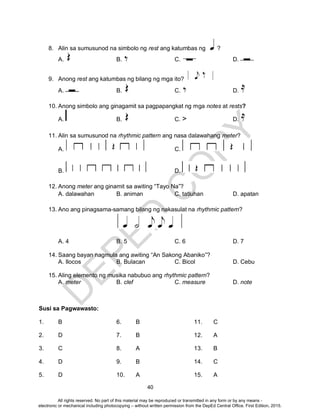 D
EPED
C
O
PY
40
8. Alin sa sumusunod na simbolo ng rest ang katumbas ng ?
A. B. C. D.
9. Anong rest ang katumbas ng bilang ng mga ito?
A. B. C. D.
10. Anong simbolo ang ginagamit sa pagpapangkat ng mga notes at rests?
A. B. C. > D.
11. Alin sa sumusunod na rhythmic pattern ang nasa dalawahang meter?
A. C.
B. D.
12. Anong meter ang ginamit sa awiting “Tayo Na”?
A. dalawahan B. animan C. tatluhan D. apatan
13. Ano ang pinagsama-samang bilang ng nakasulat na rhythmic pattern?
A. 4 B. 5 C. 6 D. 7
14. Saang bayan nagmula ang awiting “An Sakong Abaniko”?
A. Ilocos B. Bulacan C. Bicol D. Cebu
15. Aling elemento ng musika nabubuo ang rhythmic pattern?
A. meter B. clef C. measure D. note
Susi sa Pagwawasto:
1. B 6. B 11. C
2. D 7. B 12. A
3. C 8. A 13. B
4. D 9. B 14. C
5. D 10. A 15. A
All rights reserved. No part of this material may be reproduced or transmitted in any form or by any means -
electronic or mechanical including photocopying – without written permission from the DepEd Central Office. First Edition, 2015.
 