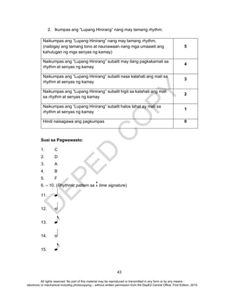 D
EPED
C
O
PY
43
2. Ikumpas ang “Lupang Hinirang” nang may tamang rhythm.
Naikumpas ang “Lupang Hinirang” nang may tamang rhythm,
(naibigay ang tamang tono at naunawaan nang mga umaawit ang
kahulugan ng mga senyas ng kamay)
5
Naikumpas ang “Lupang Hinirang” subalit may ilang pagkakamali sa
rhythm at senyas ng kamay
4
Naikumpas ang “Lupang Hinirang” subalit nasa kalahati ang mali sa
rhythm at senyas ng kamay
3
Naikumpas ang “Lupang Hinirang” subalit higit sa kalahati ang mali
sa rhythm at senyas ng kamay
2
Naikumpas ang “Lupang Hinirang” subalit halos lahat ay mali sa
rhythm at senyas ng kamay
1
Hindi naisagawa ang pagkumpas 0
Susi sa Pagwawasto:
1. C
2. D
3. A
4. B
5. F
6. – 10. (Rhythmic pattern sa time signature)
11.
12.
13.
14.
15.
4
4
All rights reserved. No part of this material may be reproduced or transmitted in any form or by any means -
electronic or mechanical including photocopying – without written permission from the DepEd Central Office. First Edition, 2015.
 