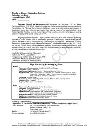 D
EPED
C
O
PY
ii
Musika at Sining – Ikaapat na Baitang
Patnubay ng Guro
Unang Edisyon 2015
ISBN: ___________
Paunawa hinggil sa karapatang-sipi. Isinasaad ng Seksiyon 176 ng Batas
Pambansa Bilang 8293: Hindi maaaring magkaroon ng karapatang-sipi sa anumang akda ng
Pamahalaan ng Pilipinas. Gayunpaman, kailangan muna ang pahintulot ng pamahalaan o
tanggapan kung saan ginawa ang isang akda upang magamit sa pagkakakitaan ang
nasabing akda. Kabilang sa mga maaaring gawin ng nasabing ahensiya o tanggapan ay ang
patawan ng bayad na royalty bilang kondisyon.
Ang mga akda / materyales ( mga kuwento, seleksiyon, tula, awit, larawan, ngalan ng
produkto o brand names, tatak o trademarks, palabas sa telebisyon, pelikula at iba pa) na
ginamit sa aklat na ito ay nagtataglay ng karapatang-ari ng mga iyon. Pinagtibay sa isang
kasunduan ng Kagawaran ng Edukasyon at Filipinas Copyright Licensing Society (FILCOLS)
Inc. na ang FILCOLS ang kumakatawan sa paghiling ng pahintulot sa nagmamay-ari ng mga
akdang hiniram at ginamit dito. Hindi inaangkin ni kinakatawan ng tagapaglathala (publisher)
at mga may-akda ang karapatang-aring iyon.
Inilathala ng Kagawaran ng Edukasyon
Kalihim: Br. Armin Luistro FSC
Pangalawang Kalihim: Dina S. Ocampo, PhD
Direktor IV: Marilyn D. Dimaano, EdD
Direktor III: Marilette R. Almayda, PhD
Inilimbag sa Pilipinas ng _________________________
Department of Education–Instructional Materials Council Secretariat (DepEd–IMCS)
Office Address : 5th Floor Mabini Bldg. DepEd Complex
Meralco Avenue, Pasig City
Philippines 1600
Telefax : (02) 634–1054 or 634–1072
E–mail Address : imcsetd@yahoo.com
Mga Bumuo ng Patnubay ng Guro
Musika
Pangunahing Tagapangasiwa: Maria Blesseda Alfonso Cahapay
Consultant: Myrna T. Parakikay
Mga Tagasuri Ng Nilalaman: Jocelyn T. Guadalupe, Dolores T. Andres
Mga Manunulat: Maria Elena D. Digo, Fe V. Enguero, Ma. Teresa P. Borbor, Amelia M. Ilagan,
Josepina D. Villareal, Mary Grace V. Cinco, Josephine Chonie M. Obseñares,
Chita E. Mendoza, at Victorina E. Mariano
Transcriber: Arthur M. Julian
Gumuhit ng Larawan: Hadji Miguelito S. Mendoza, Arthur M. Julian, Jason O. Villena
Tagatala: Richilo L. Laceda
Naglayout: Mary Grace Ann G. Cadisal
Sining
Pangunahing Tagapangasiwa: Marilou Gerero-Vispo
Consultant: Charo Defeo-Baquial
Mga Tagasuri ng Nilalaman: Juan Gepullano; Rosel Valenzuela
Mga Manunulat: Cynthia Montañez; Ma. Teresa Caringal; Adulfo Amit;
Benjamin Castro; Emily Maninang; Joan D. Sandoval
Mga Tagasuri ng Wika: Paolo-Ven Paculan; Erickson Gutierrez
Mga Gumuhit ng Larawan: Michael Villadolid, Jason O. Villena
Mga Naglayout: Algievoi Omaña, Oliver S. Magat
All rights reserved. No part of this material may be reproduced or transmitted in any form or by any means -
electronic or mechanical including photocopying – without written permission from the DepEd Central Office. First Edition, 2015.
 