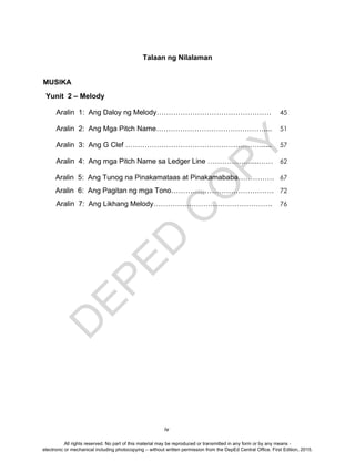 D
EPED
C
O
PY
iv
Talaan ng Nilalaman
MUSIKA
Yunit 2 – Melody
Aralin 1: Ang Daloy ng Melody………………………………………… 45
Aralin 2: Ang Mga Pitch Name……………………………………….... 51
Aralin 3: Ang G Clef …………………………………………………..... 57
Aralin 4: Ang mga Pitch Name sa Ledger Line ………………....…… 62
Aralin 5: Ang Tunog na Pinakamataas at Pinakamababa…………… 67
Aralin 6: Ang Pagitan ng mga Tono……………………………………. 72
Aralin 7: Ang Likhang Melody…………….……………………………. 76
All rights reserved. No part of this material may be reproduced or transmitted in any form or by any means -
electronic or mechanical including photocopying – without written permission from the DepEd Central Office. First Edition, 2015.
 